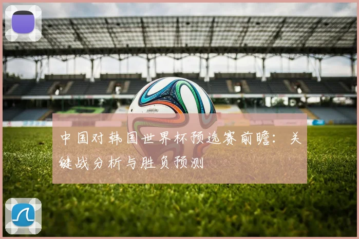 中国对韩国世界杯预选赛前瞻：关键战分析与胜负预测