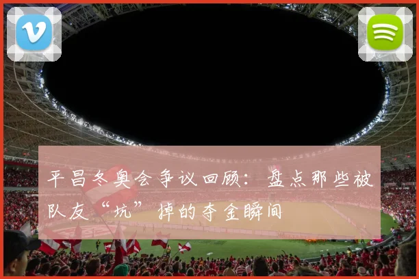 平昌冬奥会争议回顾：盘点那些被队友“坑”掉的夺金瞬间