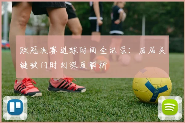 欧冠决赛进球时间全记录：历届关键破门时刻深度解析