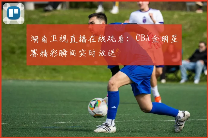 湖南卫视直播在线观看:CBA全明星赛精彩瞬间实时放送