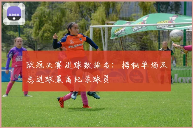 欧冠决赛进球数排名：揭秘单场及总进球最高纪录球员