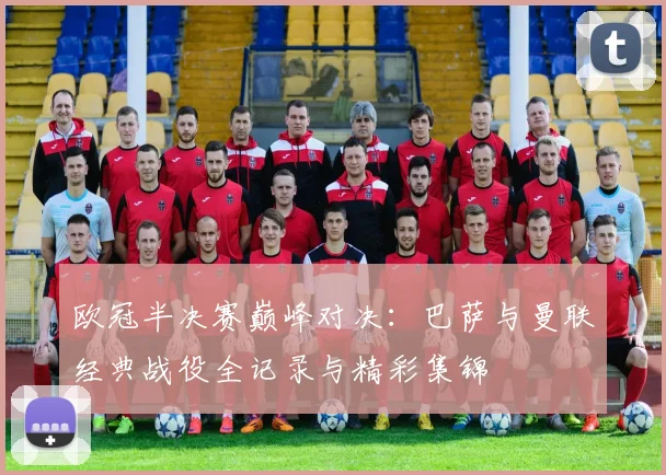 欧冠半决赛巅峰对决:巴萨与曼联经典战役全记录与精彩集锦