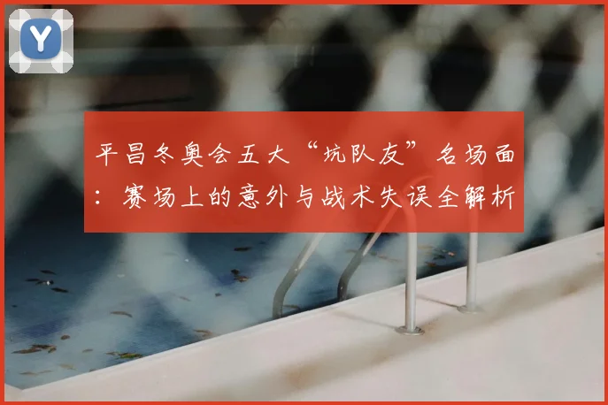 平昌冬奥会五大“坑队友”名场面：赛场上的意外与战术失误全解析