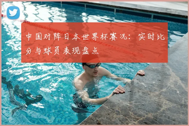中国对阵日本世界杯赛况：实时比分与球员表现盘点