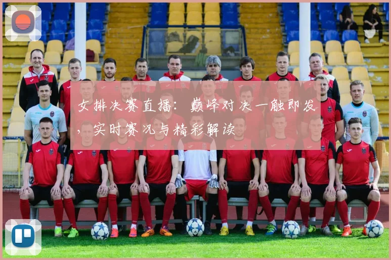 女排决赛直播：巅峰对决一触即发，实时赛况与精彩解读