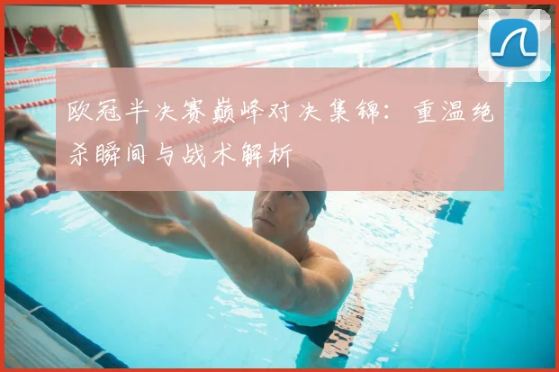 欧冠半决赛巅峰对决集锦：重温绝杀瞬间与战术解析