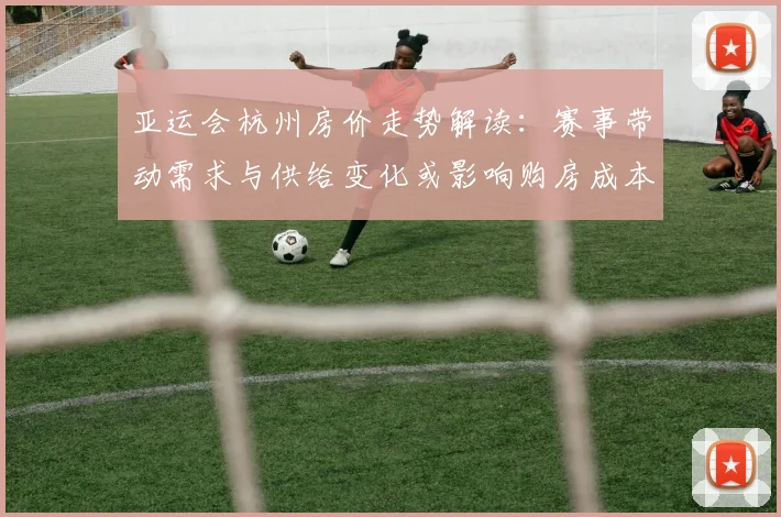 亚运会杭州房价走势解读：赛事带动需求与供给变化或影响购房成本