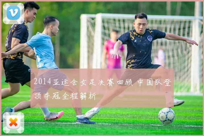 2014亚运会女足决赛回顾 中国队登顶夺冠全程解析