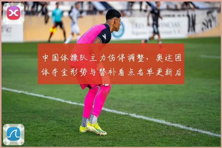 中国体操队主力伤停调整，奥运团体夺金形势与替补看点名单更新后备战策略