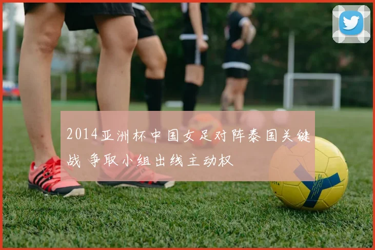 2014亚洲杯中国女足对阵泰国关键战 争取小组出线主动权