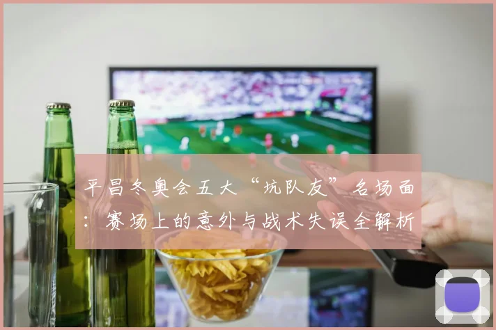 平昌冬奥会五大“坑队友”名场面：赛场上的意外与战术失误全解析